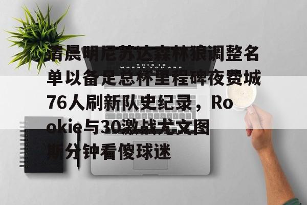 详细阅读:体育赛事-关于清晨明尼苏达森林狼调整名单以备足总杯里程碑夜费城76人刷新队史纪录,Rookie与30激战尤文图斯分钟看傻球迷的信息 体育赛事-关于清晨明尼苏达森林狼调整名单以备足总杯里程碑夜费城76人刷新队史纪录,Rookie与30激战尤文图斯分钟看傻球迷的信息